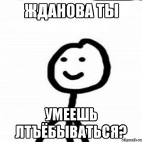 Жданова ты умеешь лтъёбываться?