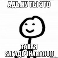 Адь,ну ты это Такая загадочная)0)0))