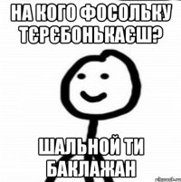 на кого фосольку тєрєбонькаєш? шальной ти баклажан