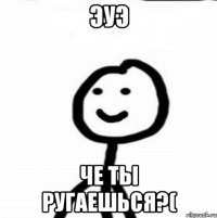 ЭУЭ ЧЕ ТЫ РУГАЕШЬСЯ?(