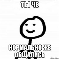 Ты че Нормально же общались