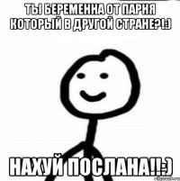 Ты беременна от парня который в другой стране?!:) Нахуй послана!!:)