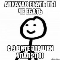 авхахав ебать ты че ебать с 9 вите эташки упал?))0)