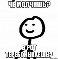 чё молчишь? в рот теребонькаешь?