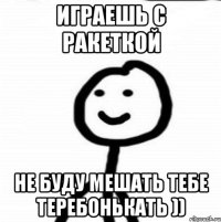 Играешь с ракеткой Не буду мешать тебе теребонькать ))