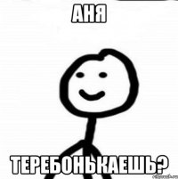 Аня теребонькаешь?