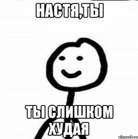 Настя,ты ты слишком худая