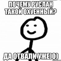 почему Руслан такой охуенный? да отвали уже)0)