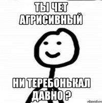 Ты чет агрисивный Ни теребонькал давно ?