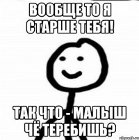 Вообще то я старше тебя! Так что - малыш чё теребишь?