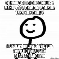 однажды ты спросишь у меня что я люблю больше тебя или пиццу я отвечу пицу ты уйдешь так и не узнав что вегатарианскую