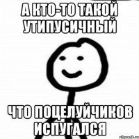 а кто-то такой утипусичный что поцелуйчиков испугался