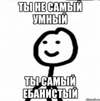 ты не самый умный ты самый ебанистый