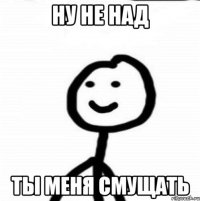 ну не над ты меня смущать