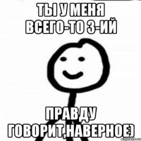 Ты у меня всего-то 3-ий Правду говорит,наверное)