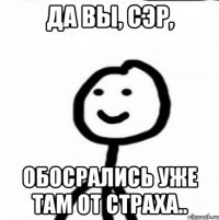 Да вы, сэр, обосрались уже там от страха..