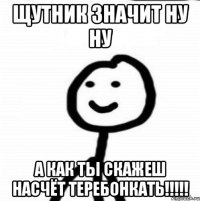 щутник значит ну ну а как ты скажеш насчёт ТЕРЕБОНКАТЬ!!!!!