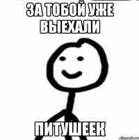 За тобой уже выехали ПИТУШЕЕК