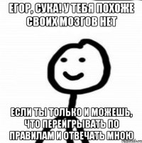 Егор, сука! У тебя похоже своих мозгов нет Если ты только и можешь, что переигрывать по правилам и отвечать мною