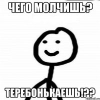 ЧЕГО МОЛЧИШЬ? ТЕРЕБОНЬКАЕШЬ!??