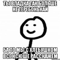 Ты Владка так больше не теребонькай Ба то мы с хлебушком все Ксюше расскажем