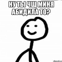 ну ты чщ миня абидила то? 