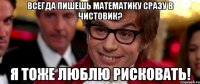 всегда пишешь математику сразу в чистовик? я тоже люблю рисковать!