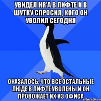 Увидел HR'a в лифте и в шутку спросил, кого он уволил сегодня Оказалось, что все остальные люде в лифте уволены и он провожает их из офиса