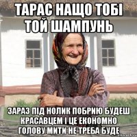 тарас нащо тобі той шампунь зараз під нолик побрию будеш красавцем і це економно голову мити не треба буде