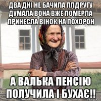 Два дні не бачила плдругу думала вона вже померла принесла вінок на похорон А Валька пенсію получила і бухає!!