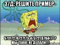 З/Д: решите пример- 57317274727173-473721:$764@=? Мы такое не делали!!!