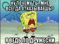 ну почему ты ,мне всегда отказываешь? я ведь по дружески