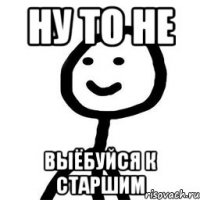 ну то не выёбуйся к старшим