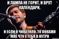 И лампа не горит, И врут календари, И если я Чикатило, то покажи мне что у тебя в нутри