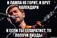и лампа не горит, и врут календари и если ты сепаратист, то получи пизды