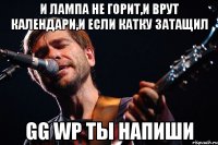 и лампа не горит,и врут календари,и если катку затащил gg wp ты напиши