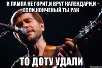 и лампа не горит,и врут календари,и если конченый ты рак то доту удали