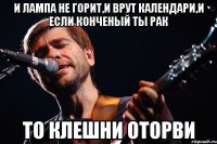 и лампа не горит,и врут календари,и если конченый ты рак то клешни оторви