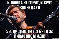 и лампа не горит, и врут календари а если деньги есть - то за пивасиком иди!