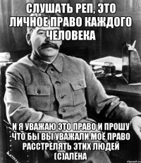 слушать реп, это личное право каждого человека и я уважаю это право и прошу что бы вы уважали моё право расстрелять этих людей (с)Алёна