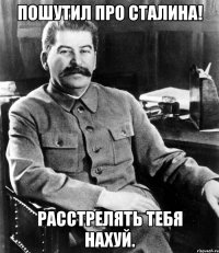 Пошутил про Сталина! Расстрелять тебя нахуй.