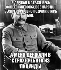 я держал в страхе весь советский союз, все народы беспрекословно подчинялись мне, а меня держали в страхе ребята из Пицунды