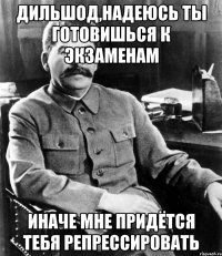 Дильшод,надеюсь ты готовишься к экзаменам Иначе мне придётся тебя репрессировать