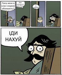 Папа мене в класі кнуром обзивають!! Мне насрать,не трож Женю ну ПАППППП ІДИ НАХУЙ
