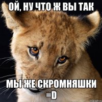 ой, ну что ж Вы так мы же скромняшки =D