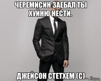 Черемисин заебал ты хуйню нести. Джейсон Стетхем (с)