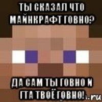 ты сказал что майнкрафт говно? ДА САМ ТЫ ГОВНО И ГТА ТВОЁ ГОВНО!