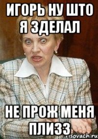 игорь ну што я зделал не прож меня плизз