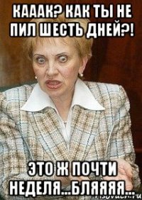 Кааак? Как ты не пил шесть дней?! Это ж почти неделя...Бляяяя...