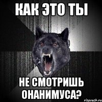 как это ты не смотришь онанимуса?